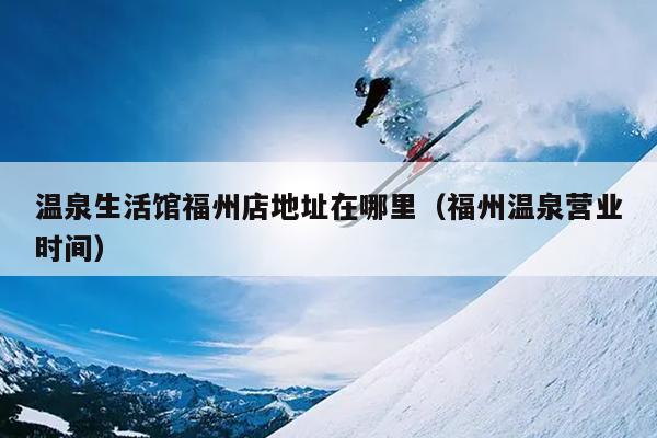溫泉生活館福州店地址在哪里（福州溫泉營業時間）