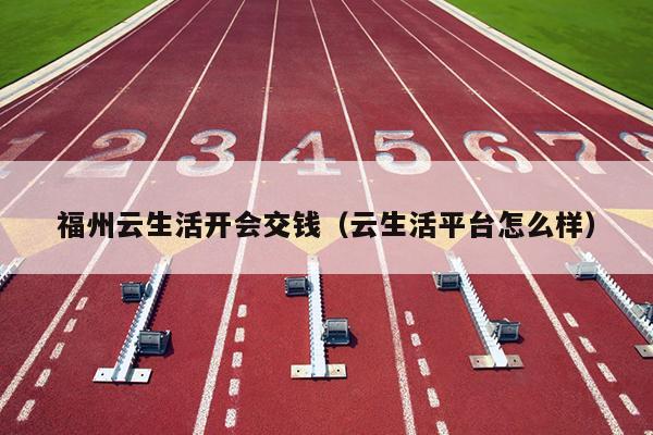 福州云生活開會(huì)交錢（云生活平臺怎么樣）