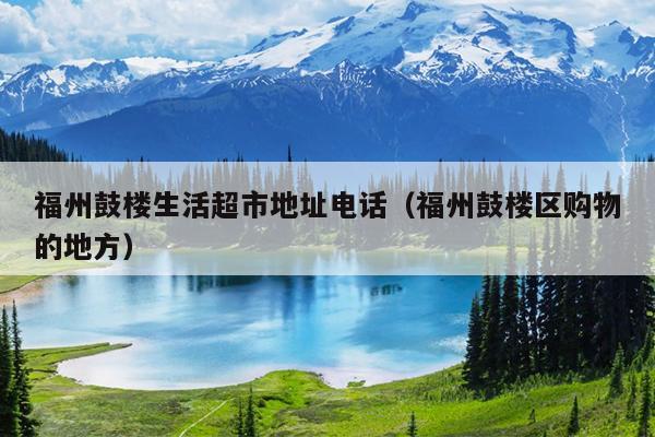 福州鼓樓生活超市地址電話(huà)（福州鼓樓區(qū)購(gòu)物的地方）