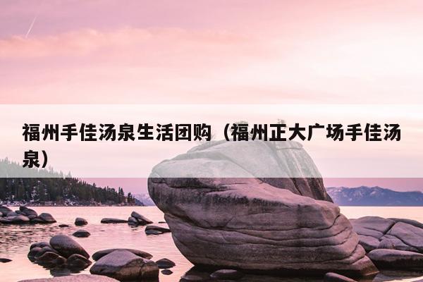 福州手佳湯泉生活團購（福州正大廣場手佳湯泉）