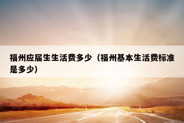 福州應屆生生活費多少（福州基本生活費標準是多少）