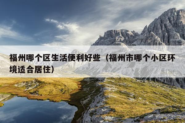福州哪個區生活便利好些（福州市哪個小區環境適合居住）
