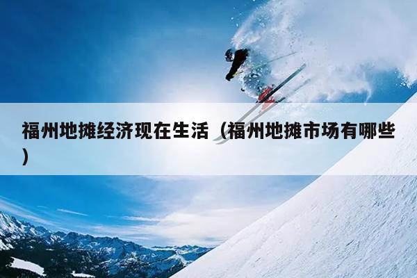 福州地攤經(jīng)濟現(xiàn)在生活（福州地攤市場有哪些）