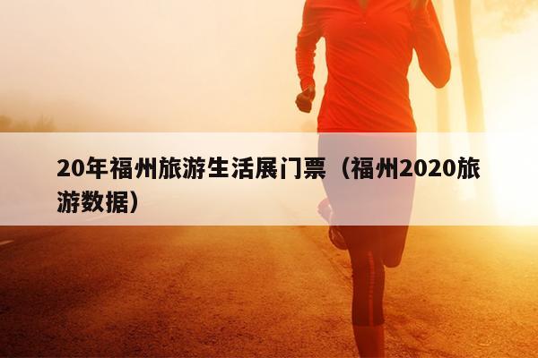 20年福州旅游生活展門票（福州2020旅游數據）
