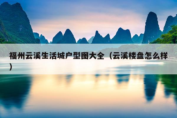 福州云溪生活城戶型圖大全（云溪樓盤(pán)怎么樣）