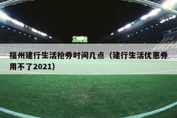 福州建行生活搶券時間幾點（建行生活優惠券用不了2021）