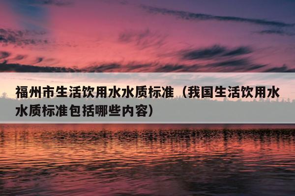 福州市生活飲用水水質標準（我國生活飲用水水質標準包括哪些內容）