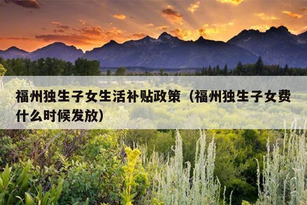 福州獨生子女生活補貼政策（福州獨生子女費什么時候發放）
