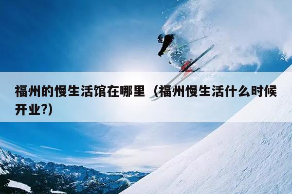 福州的慢生活館在哪里（福州慢生活什么時候開業?）