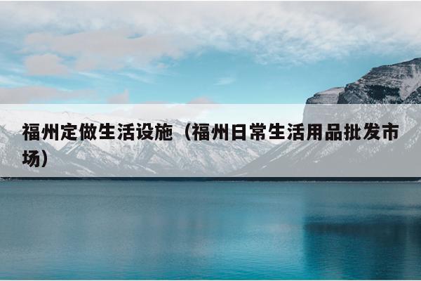 福州定做生活設施（福州日常生活用品批發市場）