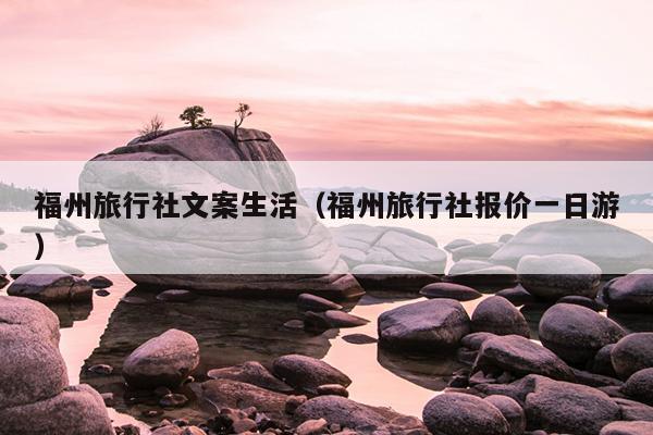 福州旅行社文案生活（福州旅行社報價一日游）