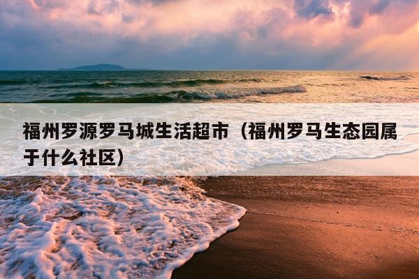 福州羅源羅馬城生活超市（福州羅馬生態園屬于什么社區）