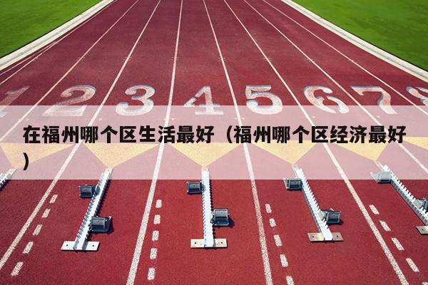 在福州哪個區生活最好（福州哪個區經濟最好）