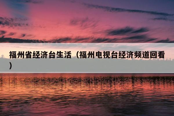 福州省經濟臺生活（福州電視臺經濟頻道回看）