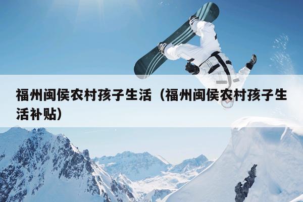 福州閩侯農村孩子生活（福州閩侯農村孩子生活補貼）
