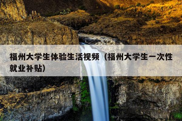 福州大學生體驗生活視頻（福州大學生一次性就業補貼）