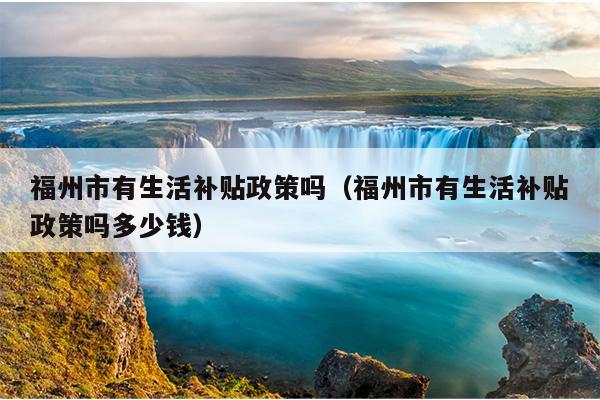 福州市有生活補貼政策嗎（福州市有生活補貼政策嗎多少錢）