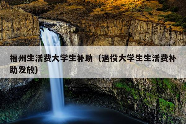 福州生活費大學生補助（退役大學生生活費補助發放）