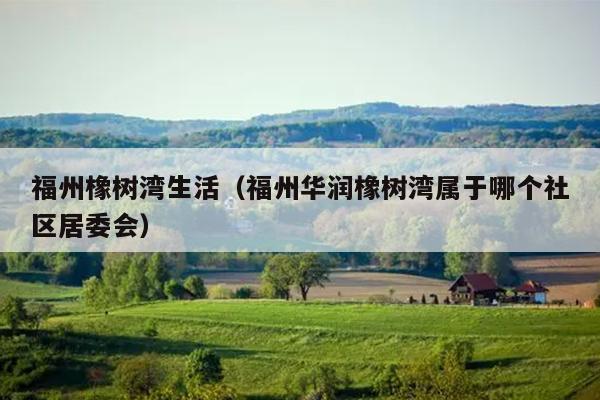 福州橡樹灣生活（福州華潤橡樹灣屬于哪個社區居委會）