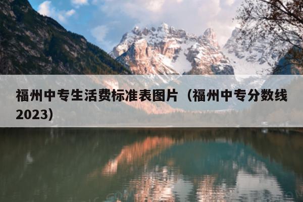 福州中專生活費標準表圖片（福州中專分數線2023）
