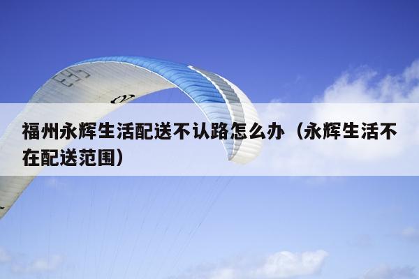 福州永輝生活配送不認路怎么辦（永輝生活不在配送范圍）