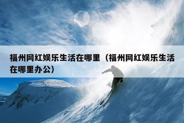 福州網紅娛樂生活在哪里（福州網紅娛樂生活在哪里辦公）