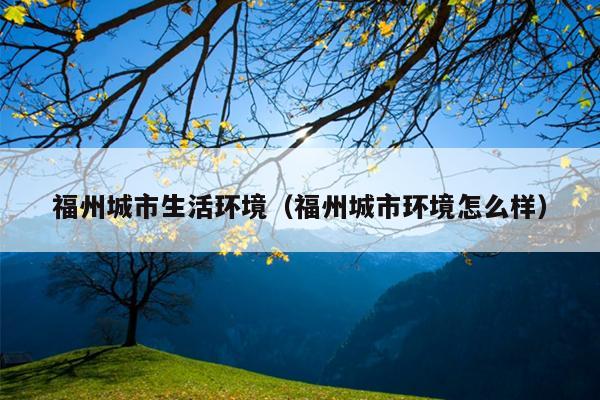 福州城市生活環境（福州城市環境怎么樣）