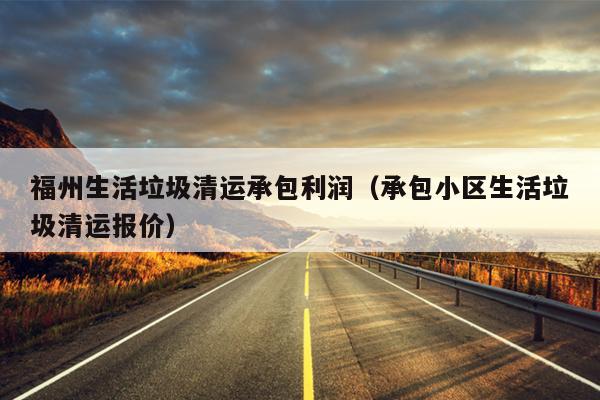 福州生活垃圾清運承包利潤（承包小區生活垃圾清運報價）