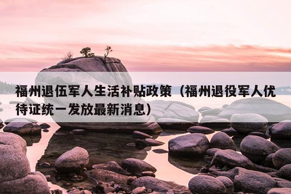 福州退伍軍人生活補貼政策（福州退役軍人優待證統一發放最新消息）