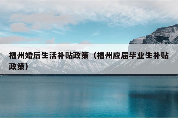 福州婚后生活補貼政策（福州應屆畢業生補貼政策）