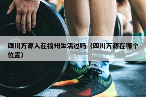 四川萬源人在福州生活過嗎（四川萬源在哪個位置）