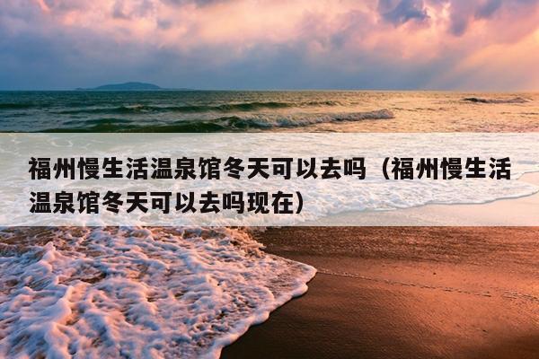 福州慢生活溫泉館冬天可以去嗎（福州慢生活溫泉館冬天可以去嗎現在）