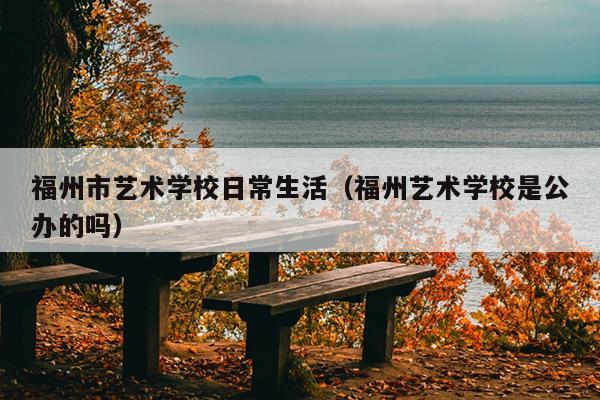 福州市藝術學校日常生活（福州藝術學校是公辦的嗎）
