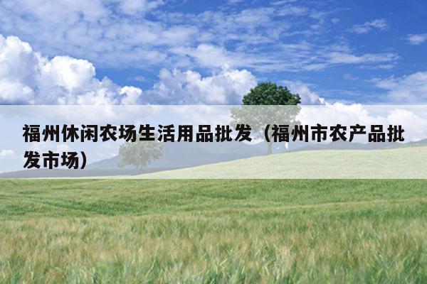 福州休閑農場生活用品批發（福州市農產品批發市場）