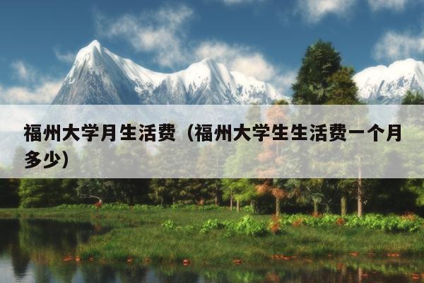 福州大學月生活費（福州大學生生活費一個月多少）