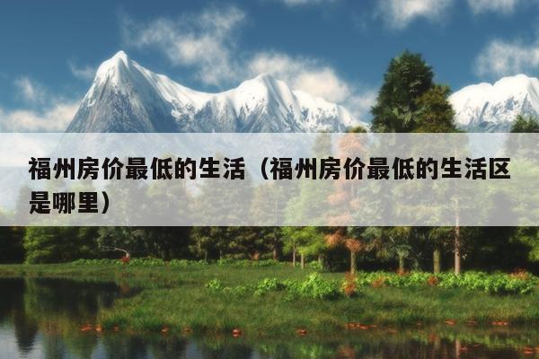 福州房價最低的生活（福州房價最低的生活區是哪里）