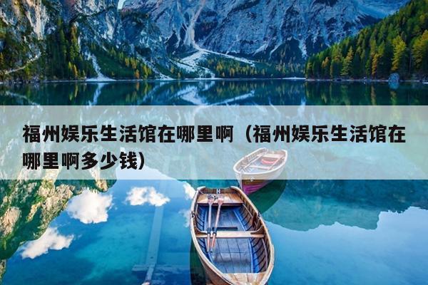 福州娛樂(lè)生活館在哪里?。ǜＶ輮蕵?lè)生活館在哪里啊多少錢(qián)）