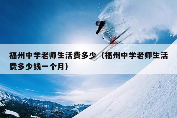 福州中學(xué)老師生活費(fèi)多少（福州中學(xué)老師生活費(fèi)多少錢一個(gè)月）