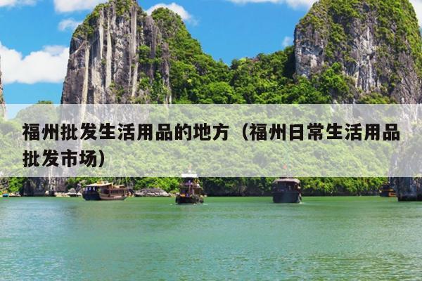 福州批發生活用品的地方（福州日常生活用品批發市場）
