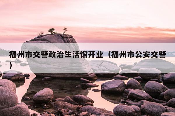 福州市交警政治生活館開業（福州市公安交警）
