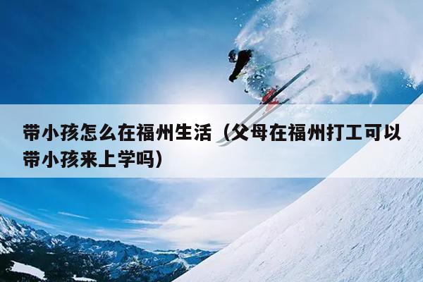 帶小孩怎么在福州生活（父母在福州打工可以帶小孩來(lái)上學(xué)嗎）