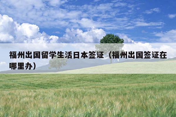 福州出國留學生活日本簽證（福州出國簽證在哪里辦）
