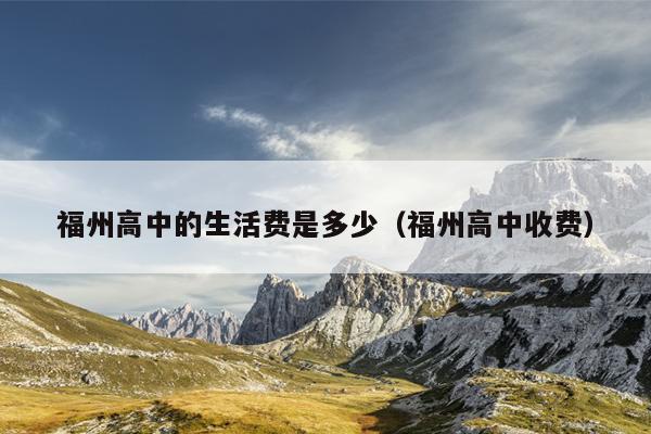 福州高中的生活費是多少（福州高中收費）