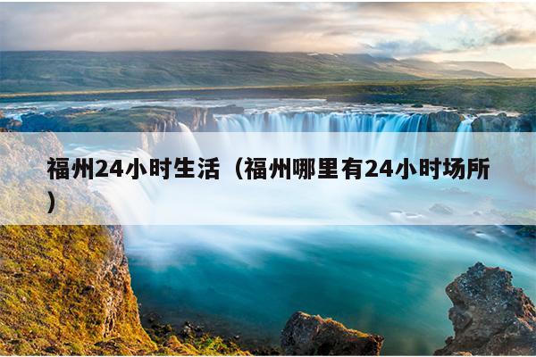 福州24小時生活（福州哪里有24小時場所）