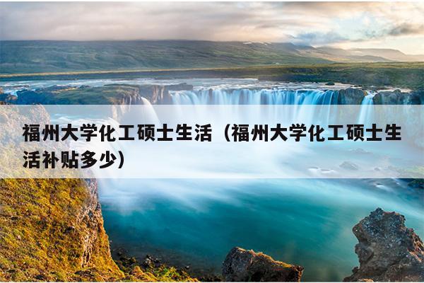 福州大學化工碩士生活（福州大學化工碩士生活補貼多少）
