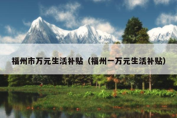 福州市萬元生活補(bǔ)貼（福州一萬元生活補(bǔ)貼）