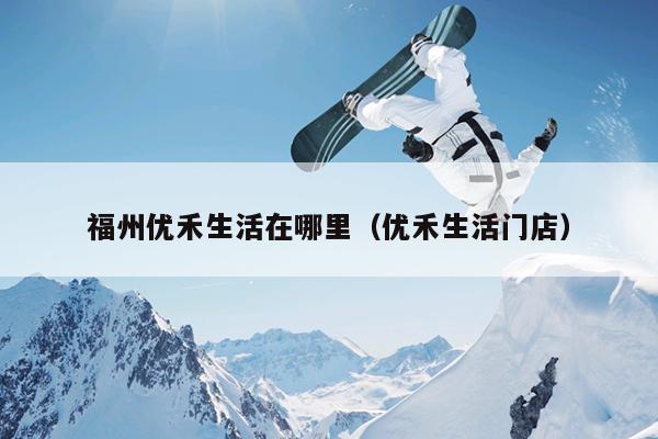 福州優禾生活在哪里（優禾生活門店）