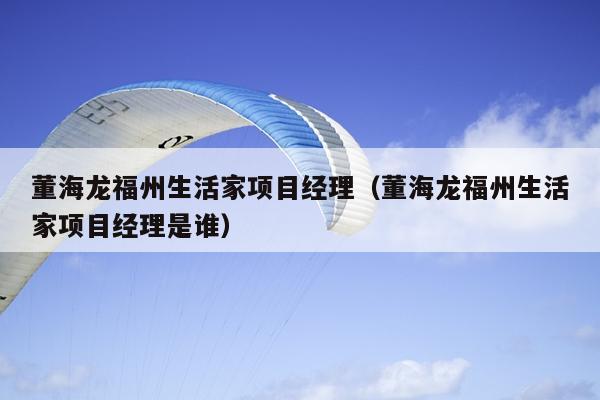 董海龍福州生活家項目經(jīng)理（董海龍福州生活家項目經(jīng)理是誰）