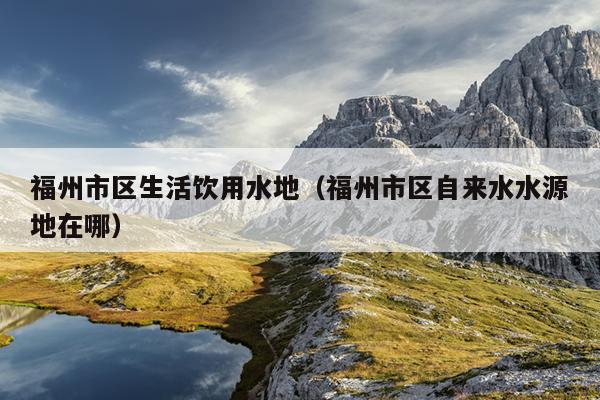 福州市區生活飲用水地（福州市區自來水水源地在哪）