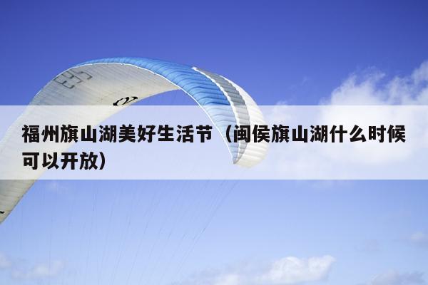 福州旗山湖美好生活節（閩侯旗山湖什么時候可以開放）